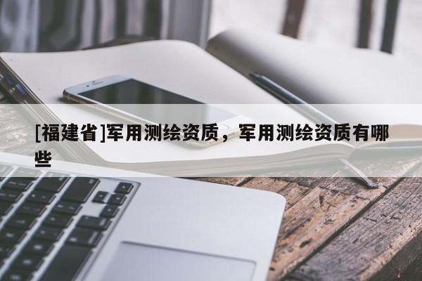 [福建省]軍用測(cè)繪資質(zhì)，軍用測(cè)繪資質(zhì)有哪些