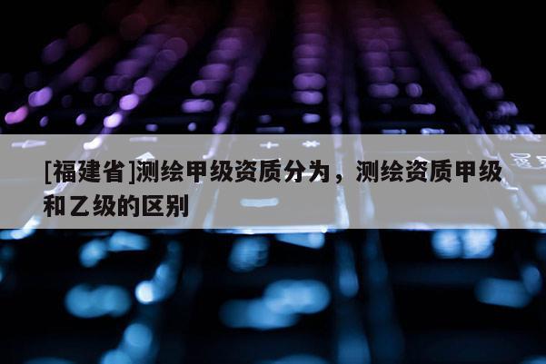 [福建省]測繪甲級資質(zhì)分為，測繪資質(zhì)甲級和乙級的區(qū)別