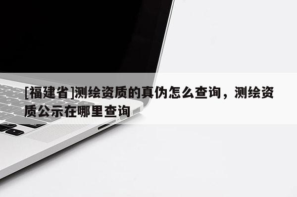 [福建省]測(cè)繪資質(zhì)的真?zhèn)卧趺床樵?xún)，測(cè)繪資質(zhì)公示在哪里查詢(xún)