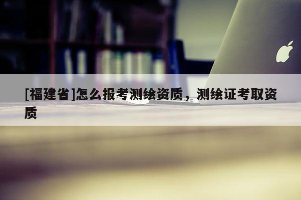 [福建省]怎么報(bào)考測(cè)繪資質(zhì)，測(cè)繪證考取資質(zhì)