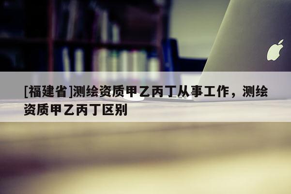 [福建省]測繪資質甲乙丙丁從事工作，測繪資質甲乙丙丁區(qū)別