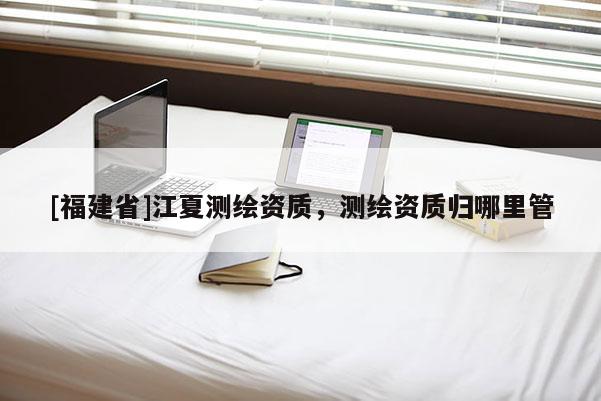 [福建省]江夏測(cè)繪資質(zhì)，測(cè)繪資質(zhì)歸哪里管
