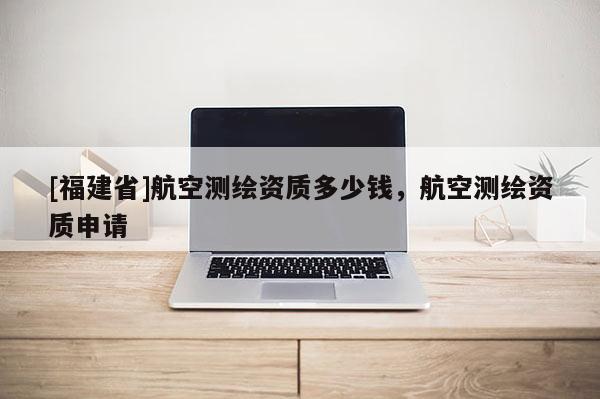 [福建省]航空測(cè)繪資質(zhì)多少錢(qián)，航空測(cè)繪資質(zhì)申請(qǐng)
