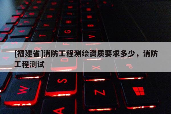 [福建省]消防工程測(cè)繪資質(zhì)要求多少，消防工程測(cè)試