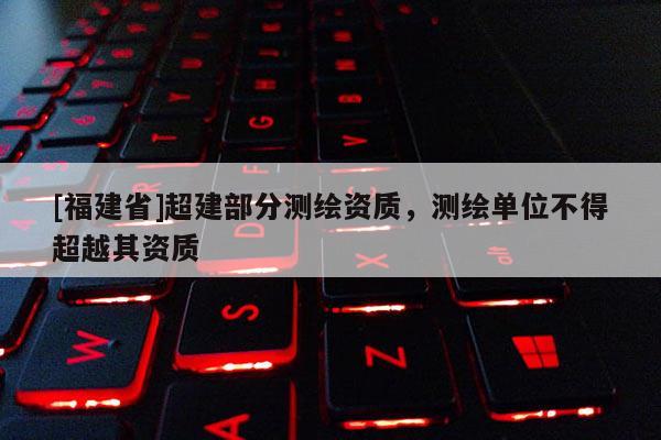 [福建省]超建部分測繪資質(zhì)，測繪單位不得超越其資質(zhì)