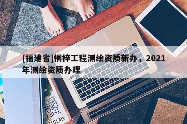 [福建省]桐梓工程測(cè)繪資質(zhì)新辦，2021年測(cè)繪資質(zhì)辦理