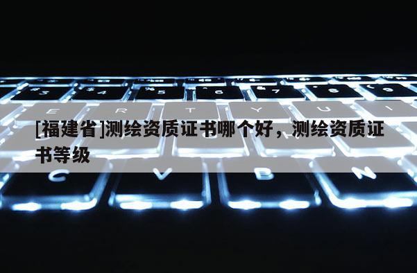 [福建省]測繪資質(zhì)證書哪個(gè)好，測繪資質(zhì)證書等級