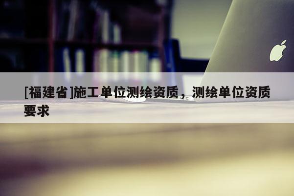 [福建省]施工單位測繪資質(zhì)，測繪單位資質(zhì)要求