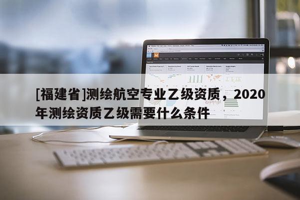 [福建省]測繪航空專業(yè)乙級資質(zhì)，2020年測繪資質(zhì)乙級需要什么條件