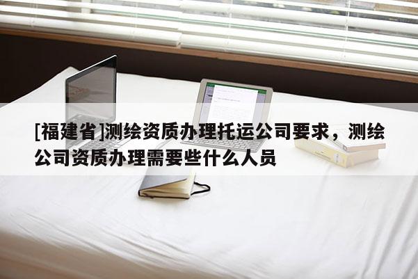 [福建省]測繪資質辦理托運公司要求，測繪公司資質辦理需要些什么人員