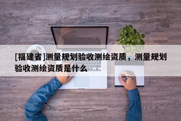 [福建省]測量規(guī)劃驗收測繪資質(zhì)，測量規(guī)劃驗收測繪資質(zhì)是什么