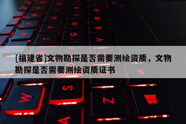 [福建省]文物勘探是否需要測繪資質(zhì)，文物勘探是否需要測繪資質(zhì)證書