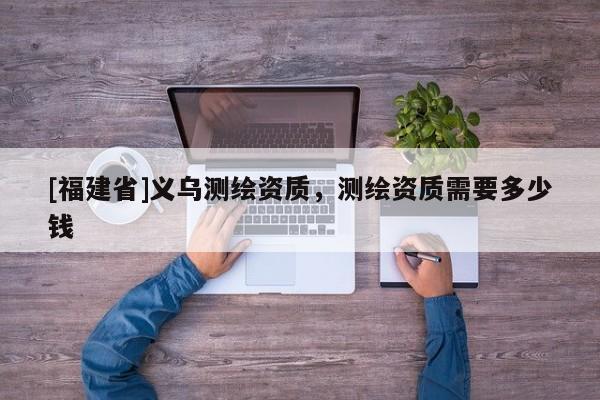 [福建省]義烏測繪資質(zhì)，測繪資質(zhì)需要多少錢