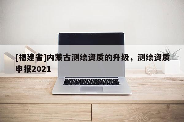 [福建省]內(nèi)蒙古測繪資質(zhì)的升級(jí)，測繪資質(zhì)申報(bào)2021