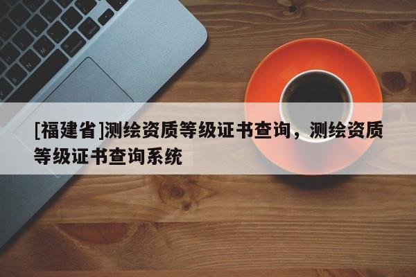 [福建省]測(cè)繪資質(zhì)等級(jí)證書(shū)查詢，測(cè)繪資質(zhì)等級(jí)證書(shū)查詢系統(tǒng)