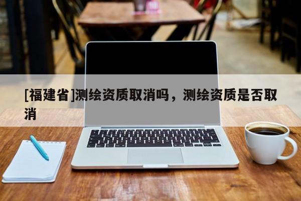 [福建省]測(cè)繪資質(zhì)取消嗎，測(cè)繪資質(zhì)是否取消