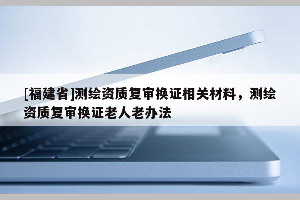 [福建省]測(cè)繪資質(zhì)復(fù)審換證相關(guān)材料，測(cè)繪資質(zhì)復(fù)審換證老人老辦法