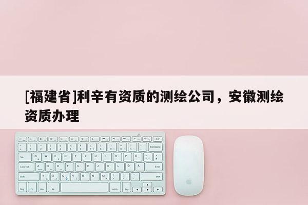 [福建省]利辛有資質(zhì)的測繪公司，安徽測繪資質(zhì)辦理