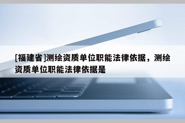 [福建省]測繪資質(zhì)單位職能法律依據(jù)，測繪資質(zhì)單位職能法律依據(jù)是