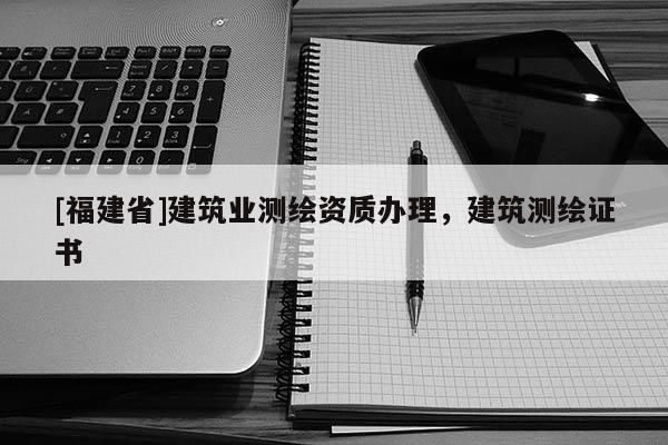 [福建省]建筑業(yè)測(cè)繪資質(zhì)辦理，建筑測(cè)繪證書
