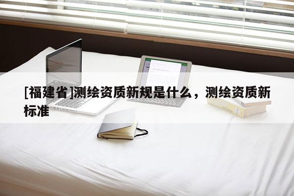 [福建省]測繪資質(zhì)新規(guī)是什么，測繪資質(zhì)新標(biāo)準(zhǔn)
