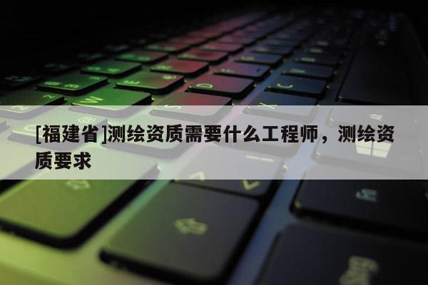 [福建省]測(cè)繪資質(zhì)需要什么工程師，測(cè)繪資質(zhì)要求