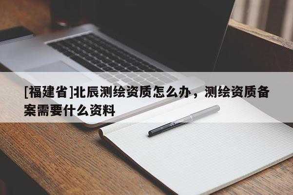 [福建省]北辰測繪資質(zhì)怎么辦，測繪資質(zhì)備案需要什么資料