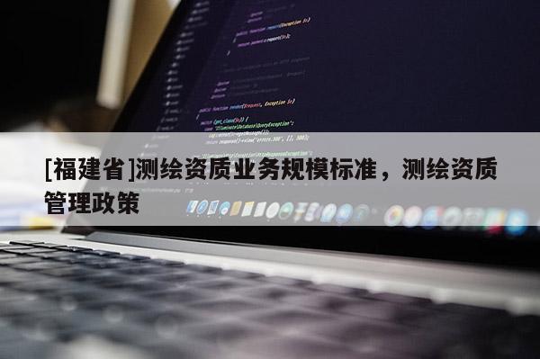 [福建省]測繪資質(zhì)業(yè)務(wù)規(guī)模標(biāo)準(zhǔn)，測繪資質(zhì)管理政策