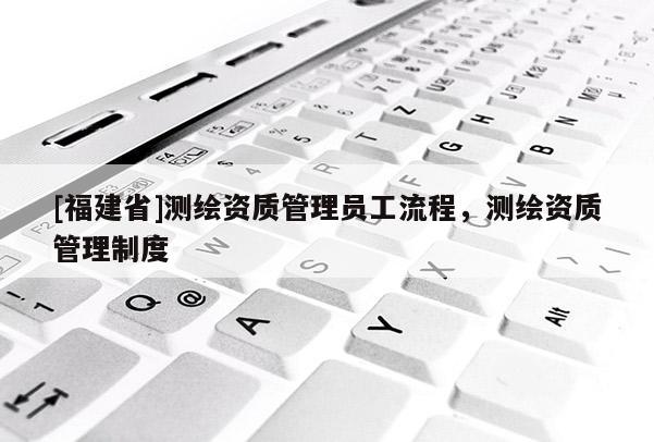 [福建省]測(cè)繪資質(zhì)管理員工流程，測(cè)繪資質(zhì)管理制度