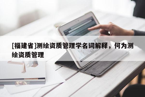 [福建省]測繪資質(zhì)管理學(xué)名詞解釋，何為測繪資質(zhì)管理