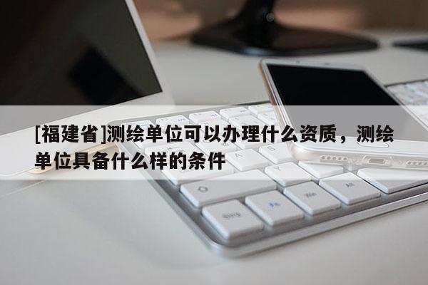 [福建省]測繪單位可以辦理什么資質(zhì)，測繪單位具備什么樣的條件