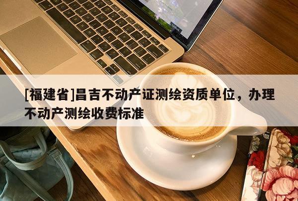 [福建省]昌吉不動產(chǎn)證測繪資質(zhì)單位，辦理不動產(chǎn)測繪收費標準
