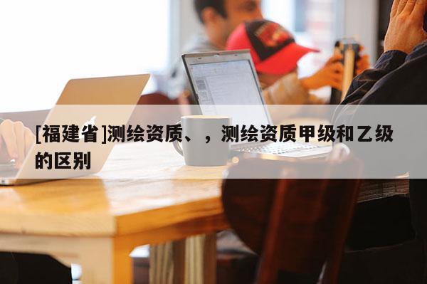 [福建省]測(cè)繪資質(zhì)、，測(cè)繪資質(zhì)甲級(jí)和乙級(jí)的區(qū)別