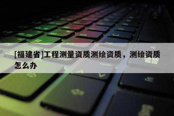 [福建省]工程測量資質(zhì)測繪資質(zhì)，測繪資質(zhì)怎么辦