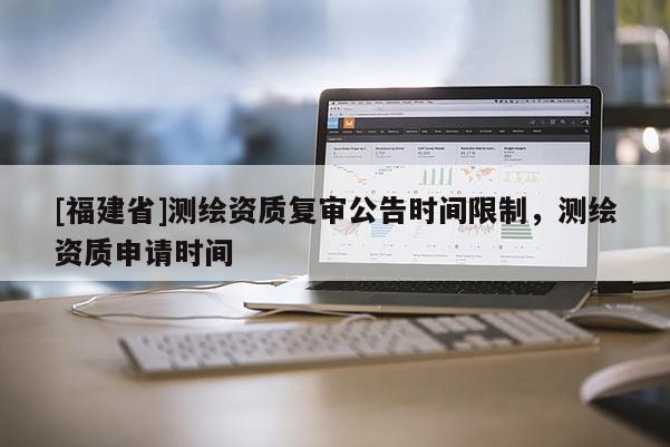 [福建省]測繪資質(zhì)復(fù)審公告時間限制，測繪資質(zhì)申請時間