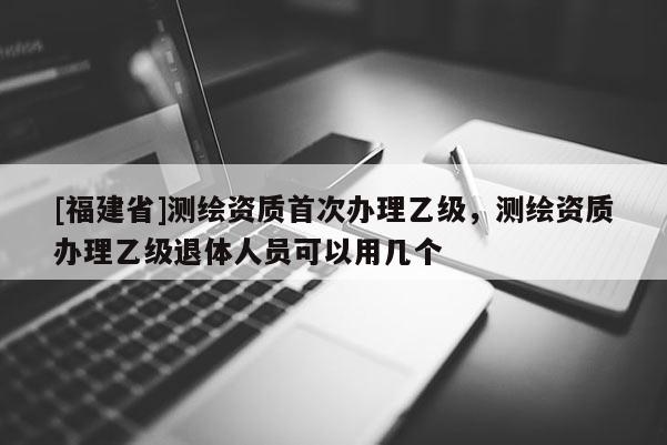 [福建省]測繪資質(zhì)首次辦理乙級，測繪資質(zhì)辦理乙級退體人員可以用幾個(gè)
