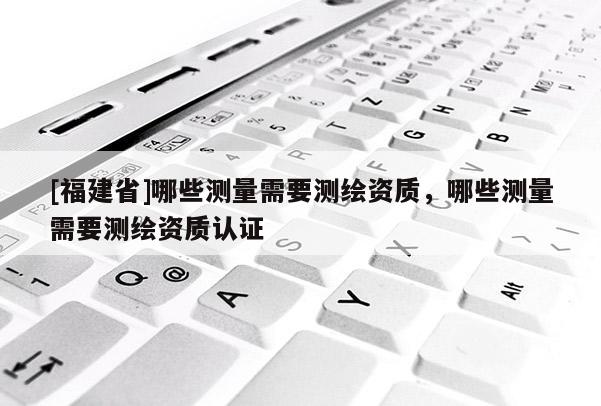 [福建省]哪些測(cè)量需要測(cè)繪資質(zhì)，哪些測(cè)量需要測(cè)繪資質(zhì)認(rèn)證