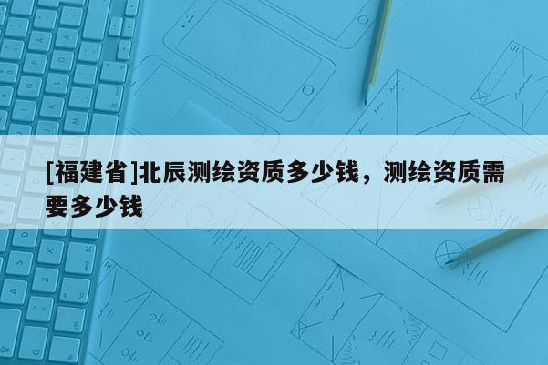 [福建省]北辰測(cè)繪資質(zhì)多少錢，測(cè)繪資質(zhì)需要多少錢