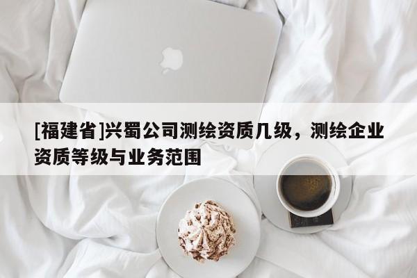 [福建省]興蜀公司測繪資質(zhì)幾級，測繪企業(yè)資質(zhì)等級與業(yè)務(wù)范圍