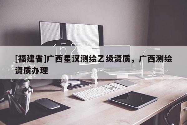 [福建省]廣西星漢測繪乙級資質(zhì)，廣西測繪資質(zhì)辦理