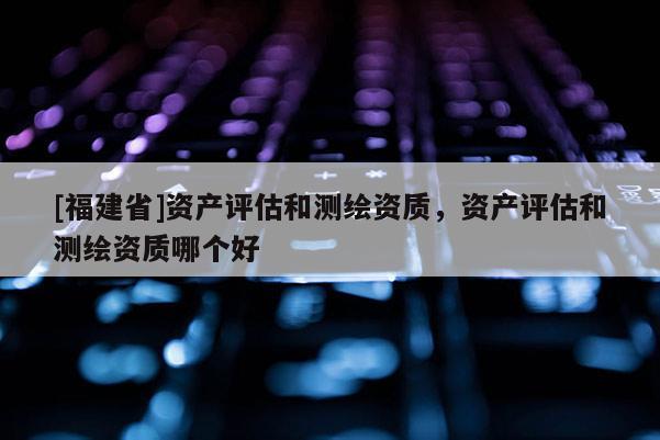 [福建省]資產(chǎn)評(píng)估和測(cè)繪資質(zhì)，資產(chǎn)評(píng)估和測(cè)繪資質(zhì)哪個(gè)好