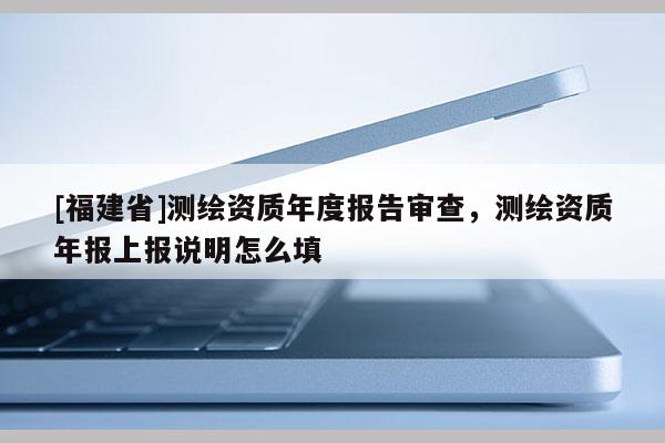 [福建省]測繪資質(zhì)年度報告審查，測繪資質(zhì)年報上報說明怎么填