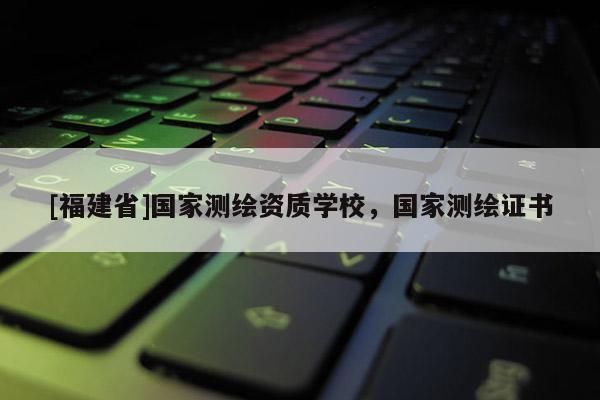 [福建省]國家測繪資質學校，國家測繪證書