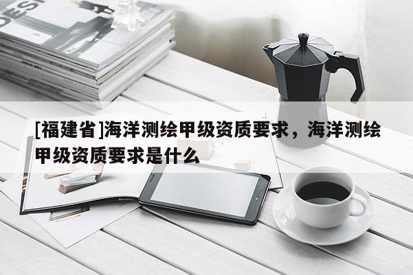 [福建省]海洋測繪甲級資質(zhì)要求，海洋測繪甲級資質(zhì)要求是什么