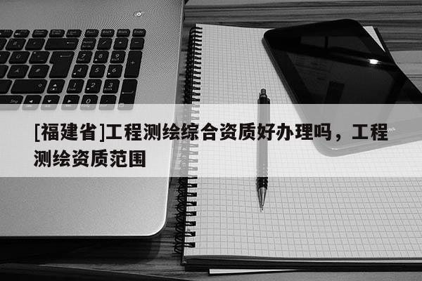 [福建省]工程測(cè)繪綜合資質(zhì)好辦理嗎，工程測(cè)繪資質(zhì)范圍