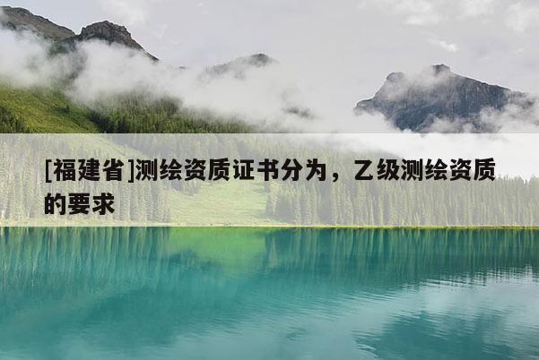 [福建省]測繪資質(zhì)證書分為，乙級測繪資質(zhì)的要求
