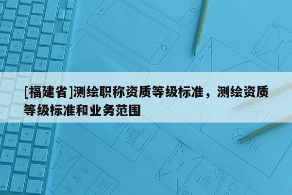 [福建省]測繪職稱資質等級標準，測繪資質等級標準和業(yè)務范圍