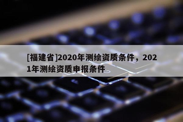 [福建省]2020年測繪資質(zhì)條件，2021年測繪資質(zhì)申報條件