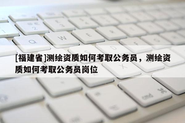 [福建省]測繪資質(zhì)如何考取公務(wù)員，測繪資質(zhì)如何考取公務(wù)員崗位