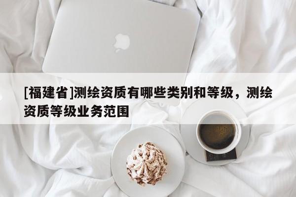 [福建省]測繪資質(zhì)有哪些類別和等級，測繪資質(zhì)等級業(yè)務(wù)范圍